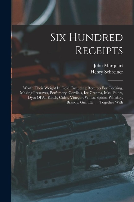 Six Hundred Receipts: Worth Their Weight In Gold, Including Receipts For Cooking, Making Preserves, Perfumery, Cordials, Ice Creams, Inks, Paints, Dyes Of All Kinds, Cider, Vinegar, Wines, Spirits, Whiskey, Brandy, Gin, Etc. ... Together With