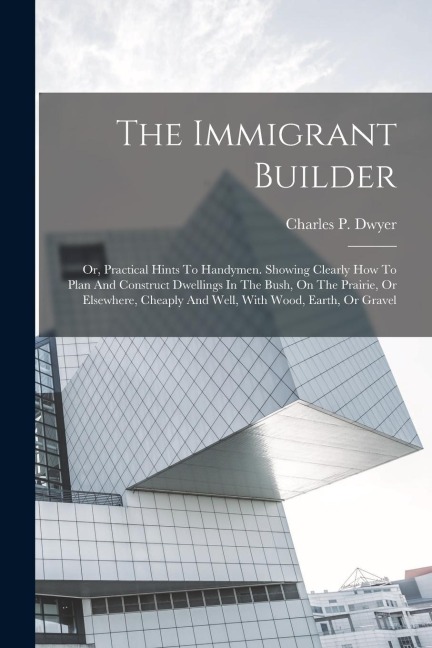 The Immigrant Builder: Or, Practical Hints To Handymen. Showing Clearly How To Plan And Construct Dwellings In The Bush, On The Prairie, Or E
