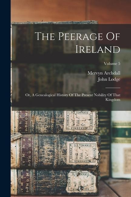 The Peerage Of Ireland: Or, A Genealogical History Of The Present Nobility Of That Kingdom; Volume 5