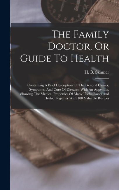 The Family Doctor, Or Guide To Health: Containing A Brief Description Of The General Causes, Symptoms, And Cure Of Diseases: With An Appendix, Showing The Medical Properties Of Many Useful Roots And Herbs, Together With 100 Valuable Recipes
