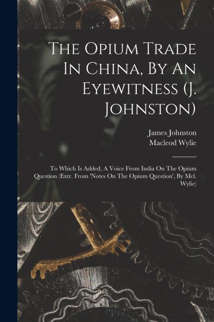 The Opium Trade In China, By An Eyewitness (j. Johnston): To Which Is Added, A Voice From India On The Opium Question (extr. From 'notes On The Opium Question', By Mcl. Wylie)