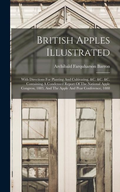 British Apples Illustrated: With Directions For Planting And Cultivating, &c. &c. &c. Containing A Condensed Report Of The National Apple Congress, 1883, And The Apple And Pear Conference, 1888
