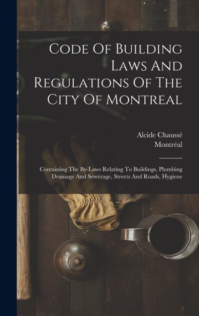 Code Of Building Laws And Regulations Of The City Of Montreal: Containing The By-laws Relating To Buildings, Plumbing Drainage And Sewerage, Streets And Roads, Hygiene