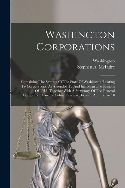 Washington Corporations: Containing The Statutes Of The State Of Washington Relating To Corporations, As Amended To And Including The Sessions Of 1913, Together With A Summary Of The General Corporation Law, Including Eminent Domain, An Outline Of