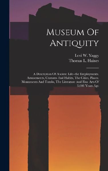 Museum Of Antiquity: A Description Of Ancient Life--the Employments, Amusements, Customs And Habits, The Cities, Places, Monuments And Tombs, The Literature And Fine Arts Of 3,000 Years Ago