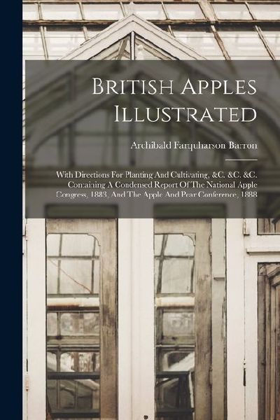 British Apples Illustrated: With Directions For Planting And Cultivating, &c. &c. &c. Containing A Condensed Report Of The National Apple Congress, 1883, And The Apple And Pear Conference, 1888