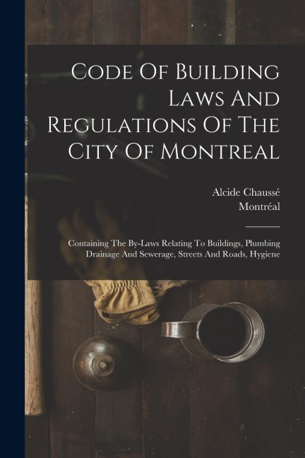 Code Of Building Laws And Regulations Of The City Of Montreal: Containing The By-laws Relating To Buildings, Plumbing Drainage And Sewerage, Streets And Roads, Hygiene