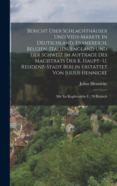 Bericht Über Schlachthäuser Und Vieh-märkte In Deutschland, Frankreich, Belgien, Italien, England Und Der Schweiz Im Auftrage Des Magistrats Der K. Haupt- U. Residenz-stadt Berlin Erstattet Von Julius Hennicke: Mit Xx Kupfertafeln U. 70 Holzsch