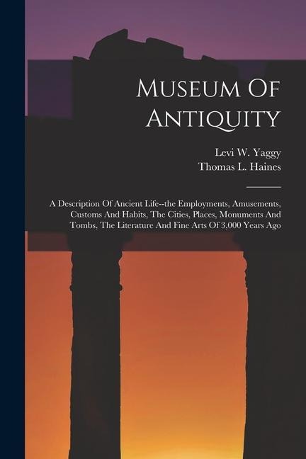 Museum Of Antiquity: A Description Of Ancient Life--the Employments, Amusements, Customs And Habits, The Cities, Places, Monuments And Tombs, The Literature And Fine Arts Of 3,000 Years Ago