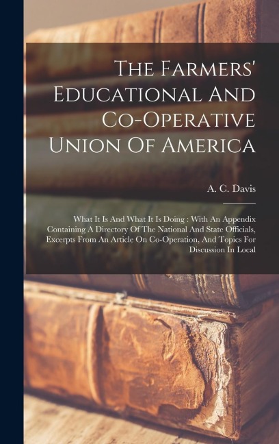 The Farmers Educational And Co-operative Union Of America: What It Is And What It Is Doing: With An Appendix Containing A Directory Of The National And State Officials, Excerpts From An Article On Co-operation, And Topics For Discussion In Local