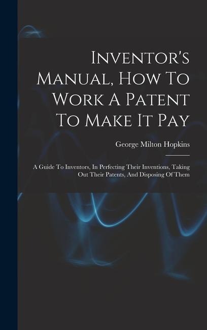 Inventor's Manual, How To Work A Patent To Make It Pay: A Guide To Inventors, In Perfecting Their Inventions, Taking Out Their Patents, And Disposing Of Them