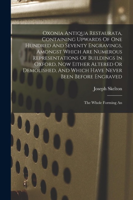 Oxonia Antiqua Restaurata, Containing Upwards Of One Hundred And Seventy Engravings, Amongst Which Are Numerous Representations Of Buildings In Oxford