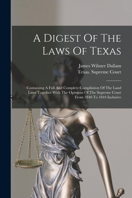 A Digest Of The Laws Of Texas: Containing A Full And Complete Compilation Of The Land Laws Together With The Opinions Of The Supreme Court From 1840 To 1844 Inclusive