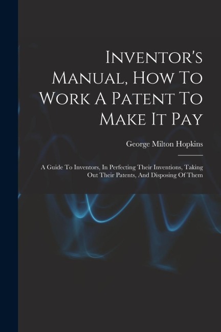 Inventors Manual, How To Work A Patent To Make It Pay: A Guide To Inventors, In Perfecting Their Inventions, Taking Out Their Patents, And Disposing