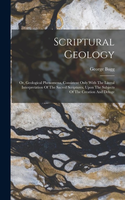 Scriptural Geology: Or, Geological Phenomena, Consistent Only With The Literal Interpretation Of The Sacred Scriptures, Upon The Subjects Of The Creation And Deluge