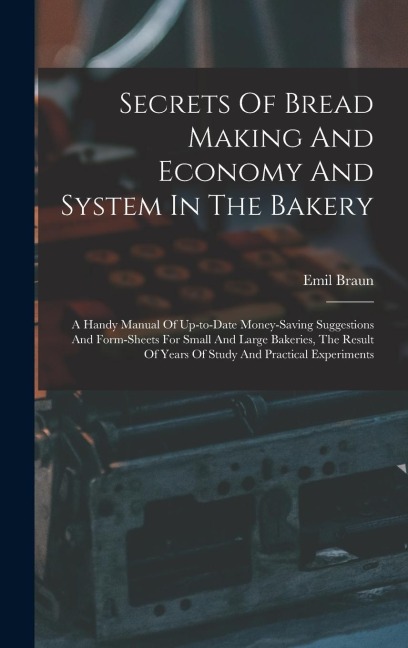 Secrets Of Bread Making And Economy And System In The Bakery: A Handy Manual Of Up-to-date Money-saving Suggestions And Form-sheets For Small And Large Bakeries, The Result Of Years Of Study And Practical Experiments