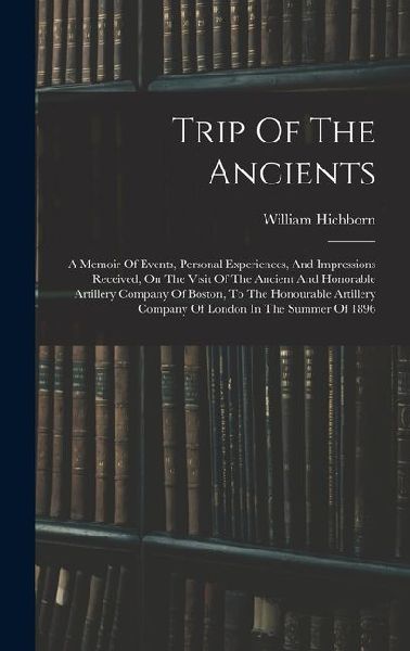 Trip Of The Ancients: A Memoir Of Events, Personal Experiences, And Impressions Received, On The Visit Of The Ancient And Honorable Artillery Company Of Boston, To The Honourable Artillery Company Of London In The Summer Of 1896