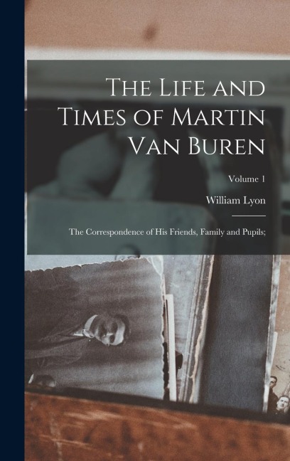 The Life and Times of Martin Van Buren: The Correspondence of His Friends, Family and Pupils;; Volume 1