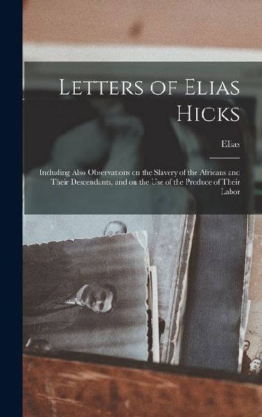 Letters of Elias Hicks: Including Also Observations on the Slavery of the Africans and Their Descendants, and on the Use of the Produce of Their Labor