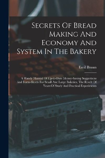 Secrets Of Bread Making And Economy And System In The Bakery: A Handy Manual Of Up-to-date Money-saving Suggestions And Form-sheets For Small And Large Bakeries, The Result Of Years Of Study And Practical Experiments