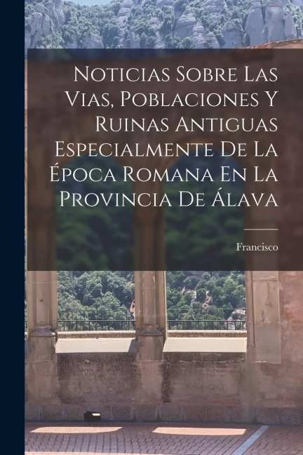 Noticias Sobre Las Vias, Poblaciones Y Ruinas Antiguas Especialmente De La E&#769;poca Romana En La Provincia De A&#769;lava
