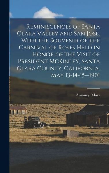 Reminiscences of Santa Clara Valley and San Jose, With the Souvenir of the Carnival of Roses Held in Honor of the Visit of President McKinley, Santa Clara County, California, May 13-14-15--1901