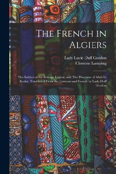 The French in Algiers: The Soldier of the Foreign Legion; and The Prisoners of Abd-el-Kader. Translated From the German and French by Lady Duff Gordon