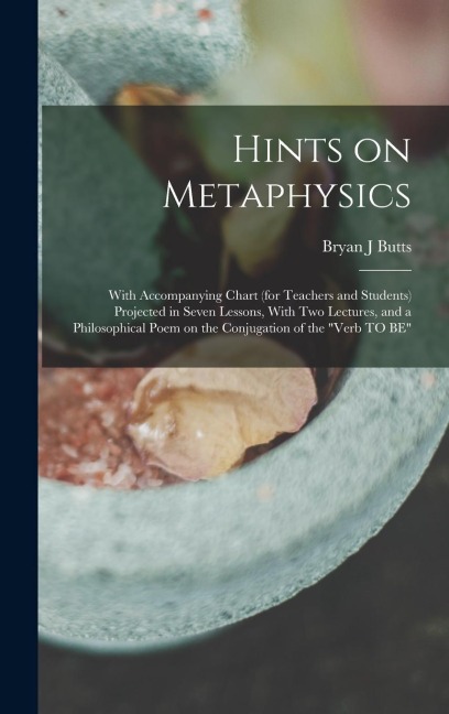 Hints on Metaphysics: With Accompanying Chart (for Teachers and Students) Projected in Seven Lessons, With Two Lectures, and a Philosophical Poem on the Conjugation of the "Verb TO BE"