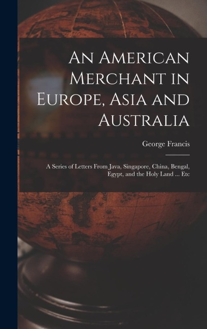 An American Merchant in Europe, Asia and Australia: A Series of Letters From Java, Singapore, China, Bengal, Egypt, and the Holy Land ... Etc