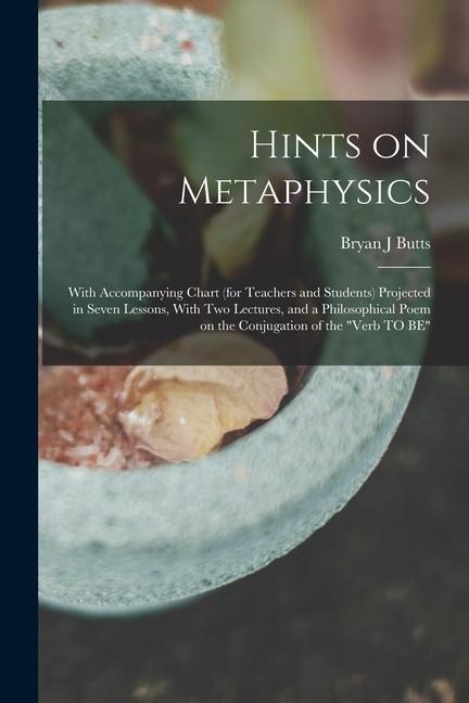 Hints on Metaphysics: With Accompanying Chart (for Teachers and Students) Projected in Seven Lessons, With Two Lectures, and a Philosophical Poem on the Conjugation of the Verb TO BE