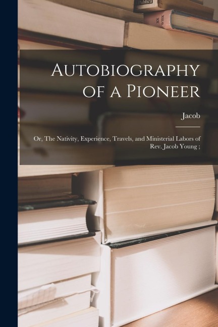 Autobiography of a Pioneer: Or, The Nativity, Experience, Travels, and Ministerial Labors of Rev. Jacob Young;
