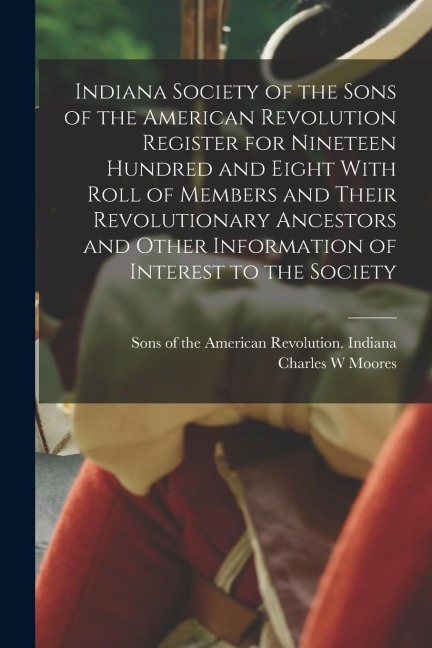 Indiana Society of the Sons of the American Revolution Register for Nineteen Hundred and Eight With Roll of Members and Their Revolutionary Ancestors