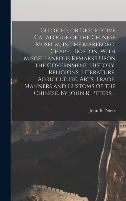 Guide to, or Descriptive Catalogue of the Chinese Museum, in the Marlboro Chapel, Boston, With Miscellaneous Remarks Upon the Government, History, Religions, Literature, Agriculture, Arts, Trade, Manners and Customs of the Chinese. By John R. Peters, ...