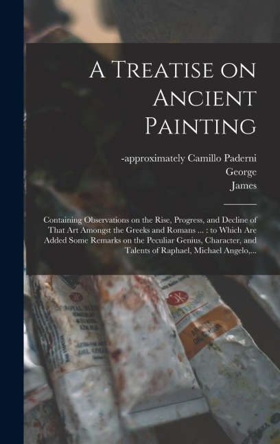 A Treatise on Ancient Painting: Containing Observations on the Rise, Progress, and Decline of That Art Amongst the Greeks and Romans ...: to Which Are Added Some Remarks on the Peculiar Genius, Character, and Talents of Raphael, Michael Angelo, ...