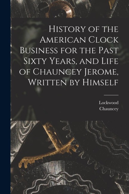 History of the American Clock Business for the Past Sixty Years, and Life of Chauncey Jerome, Written by Himself