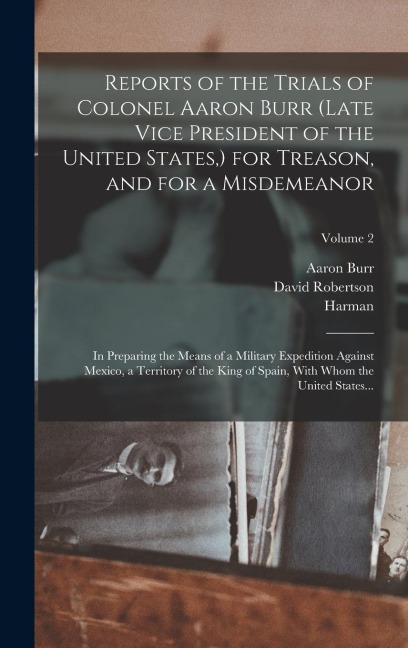 Reports of the Trials of Colonel Aaron Burr (late Vice President of the United States, ) for Treason, and for a Misdemeanor: In Preparing the Means of a Military Expedition Against Mexico, a Territory of the King of Spain, With Whom the United States...; 