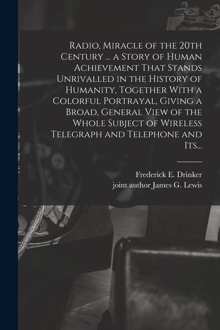 Radio, Miracle of the 20th Century ... a Story of Human Achievement That Stands Unrivalled in the History of Humanity, Together With a Colorful Portrayal, Giving a Broad, General View of the Whole Subject of Wireless Telegraph and Telephone and Its...