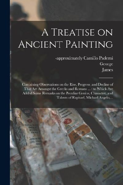 A Treatise on Ancient Painting: Containing Observations on the Rise, Progress, and Decline of That Art Amongst the Greeks and Romans ...: to Which Are Added Some Remarks on the Peculiar Genius, Character, and Talents of Raphael, Michael Angelo, ...