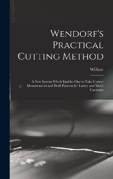 Wendorf's Practical Cutting Method; a New System Which Enables One to Take Correct Measurements and Draft Patterns for Ladies' and Men's Garments