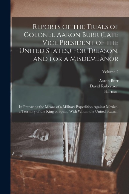 Reports of the Trials of Colonel Aaron Burr (late Vice President of the United States, ) for Treason, and for a Misdemeanor: In Preparing the Means of a Military Expedition Against Mexico, a Territory of the King of Spain, With Whom the United States...; 