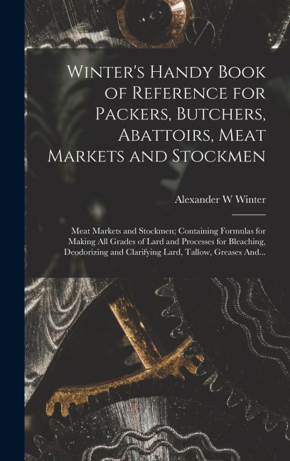 Winters Handy Book of Reference for Packers, Butchers, Abattoirs, Meat Markets and Stockmen; Meat Markets and Stockmen; Containing Formulas for Making All Grades of Lard and Processes for Bleaching, Deodorizing and Clarifying Lard, Tallow, Greases And...