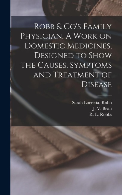 Robb & Cos Family Physician. A Work on Domestic Medicines, Designed to Show the Causes, Symptoms and Treatment of Disease