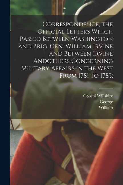 Correspondence, the Official Letters Which Passed Between Washington and Brig. Gen. William Irvine and Between Irvine Andothers Concerning Military Af