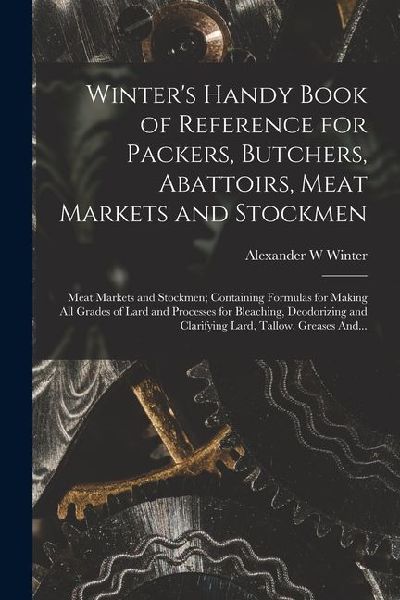 Winter's Handy Book of Reference for Packers, Butchers, Abattoirs, Meat Markets and Stockmen; Meat Markets and Stockmen; Containing Formulas for Making All Grades of Lard and Processes for Bleaching, Deodorizing and Clarifying Lard, Tallow, Greases And...
