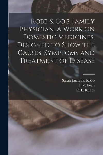 Robb & Cos Family Physician. A Work on Domestic Medicines, Designed to Show the Causes, Symptoms and Treatment of Disease