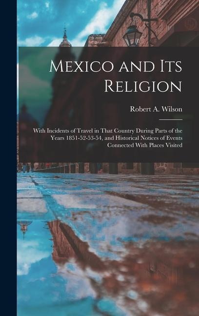 Mexico and its Religion: With Incidents of Travel in That Country During Parts of the Years 1851-52-53-54, and Historical Notices of Events Connected With Places Visited