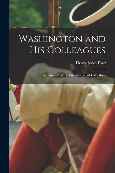 Washington and His Colleagues: A chronicle of the rise and fall of federalism