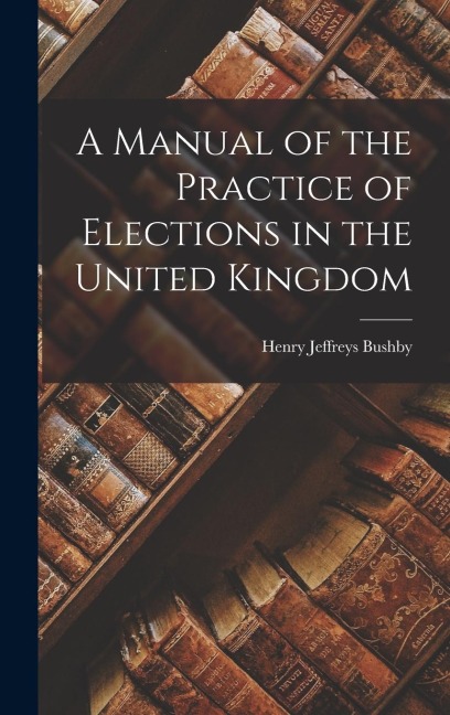 A Manual of the Practice of Elections in the United Kingdom