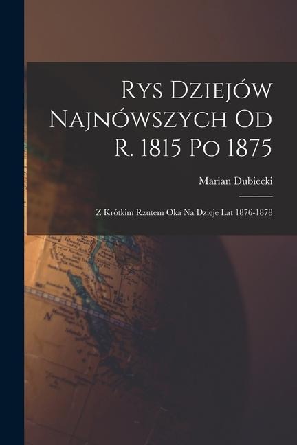 Rys Dziejów Najnówszych od r. 1815 po 1875: Z Krótkim Rzutem oka na Dzieje lat 1876-1878