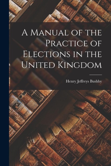 A Manual of the Practice of Elections in the United Kingdom
